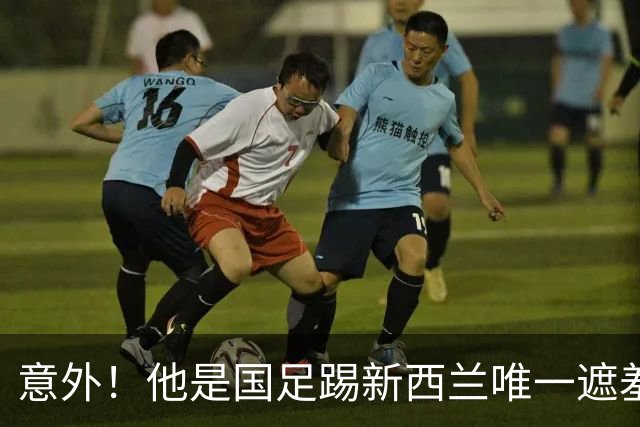 意外！他是国足踢新西兰唯一遮羞布，对手主帅和队长就只夸他一人